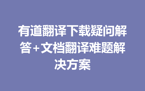 有道翻译下载疑问解答+文档翻译难题解决方案 一