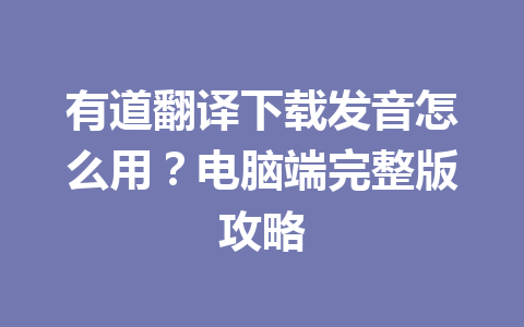 有道翻译下载发音怎么用？电脑端完整版攻略 一