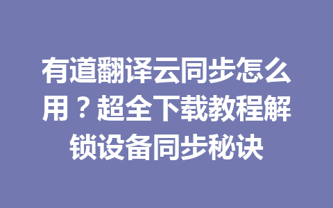 有道翻译云同步怎么用？超全下载教程解锁设备同步秘诀 一