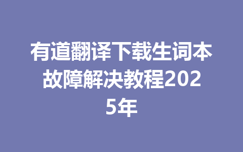 有道翻译下载生词本故障解决教程2025年 一